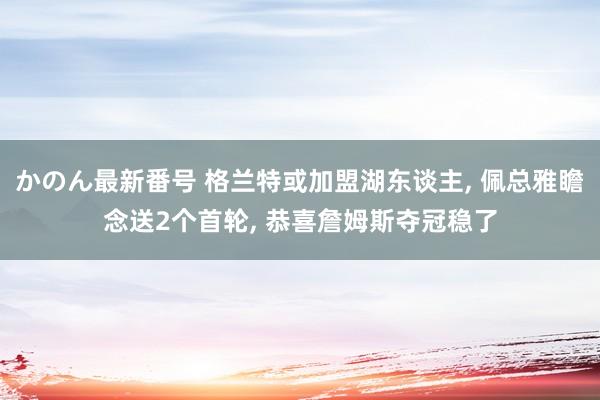 かのん最新番号 格兰特或加盟湖东谈主, 佩总雅瞻念送2个首轮, 恭喜詹姆斯夺冠稳了