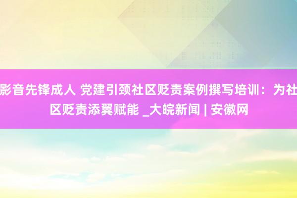 影音先锋成人 党建引颈社区贬责案例撰写培训：为社区贬责添翼赋能 _大皖新闻 | 安徽网