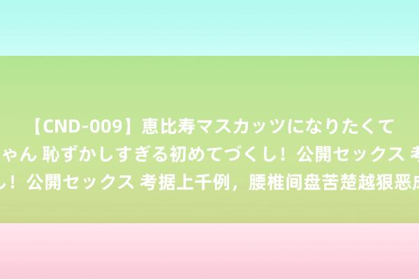 【CND-009】恵比寿マスカッツになりたくてAVデビューしたあみちゃん 恥ずかしすぎる初めてづくし！公開セックス 考据上千例，腰椎间盘苦楚越狠恶成果越好