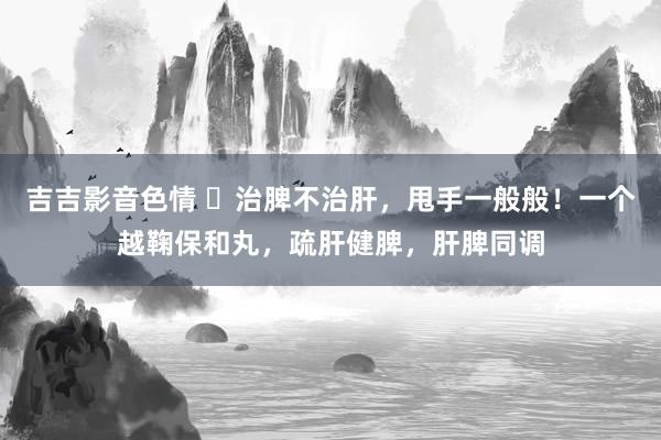 吉吉影音色情 ​治脾不治肝，甩手一般般！一个越鞠保和丸，疏肝健脾，肝脾同调