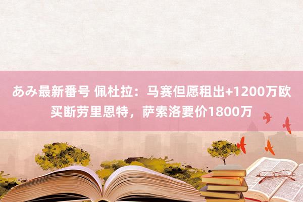 あみ最新番号 佩杜拉:马赛但愿租出+1200万欧买断劳里恩特,萨索洛要价1800万