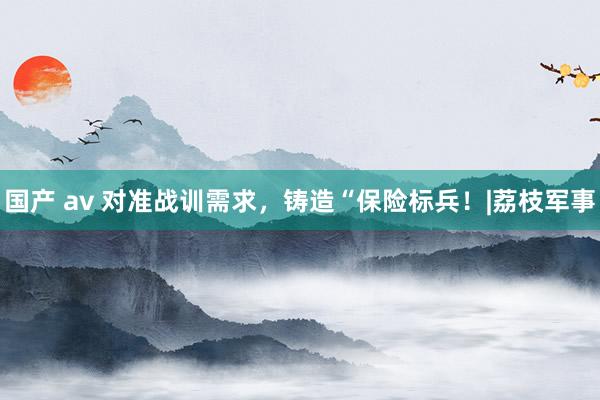 国产 av 对准战训需求，铸造“保险标兵！|荔枝军事