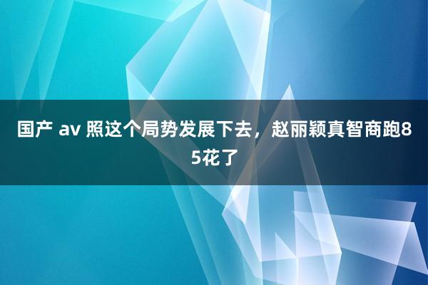国产 av 照这个局势发展下去，赵丽颖真智商跑85花了