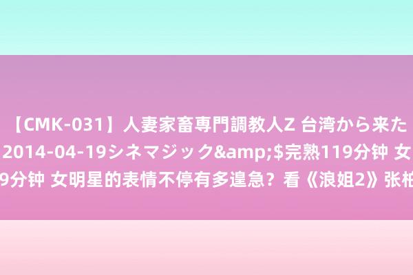 【CMK-031】人妻家畜専門調教人Z 台湾から来た生贄女</a>2014-04-19シネマジック&$完熟119分钟 女明星的表情不停有多遑急？看《浪姐2》张柏芝和陈小纭就知说念了