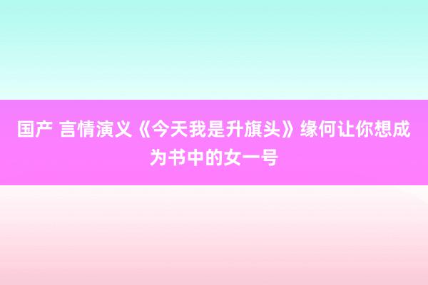 国产 言情演义《今天我是升旗头》缘何让你想成为书中的女一号