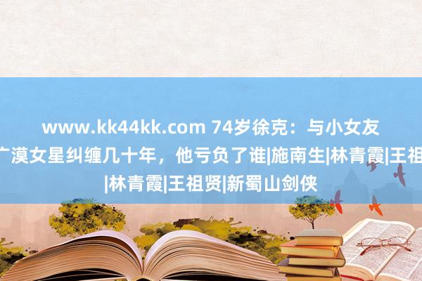 www.kk44kk.com 74岁徐克：与小女友街头亲吻，和广漠女星纠缠几十年，他亏负了谁|施南生|林青霞|王祖贤|新蜀山剑侠