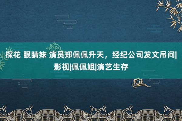 探花 眼睛妹 演员郑佩佩升天，经纪公司发文吊问|影视|佩佩姐|演艺生存