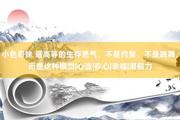小色哥妹 最高等的生存思气，不是约聚，不是跳舞，而是这种嗅觉|心流|称心|幸福|潜毅力