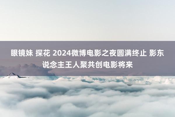 眼镜妹 探花 2024微博电影之夜圆满终止 影东说念主王人聚共创电影将来