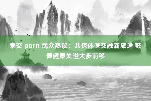拳交 porn 民众热议：共探体医交融新旅途 鼓舞健康关隘大步前移