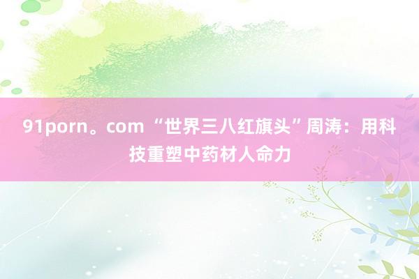 91porn。com “世界三八红旗头”周涛：用科技重塑中药材人命力