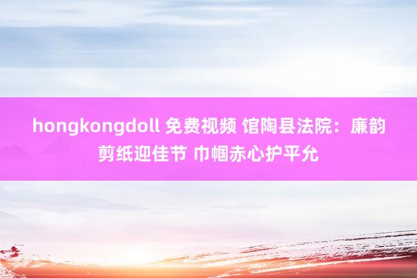 hongkongdoll 免费视频 馆陶县法院：廉韵剪纸迎佳节 巾帼赤心护平允