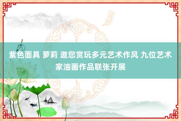 紫色面具 萝莉 邀您赏玩多元艺术作风 九位艺术家油画作品联张开展