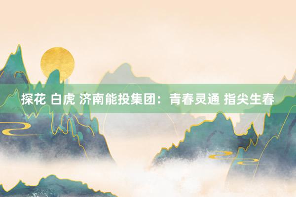 探花 白虎 济南能投集团：青春灵通 指尖生春