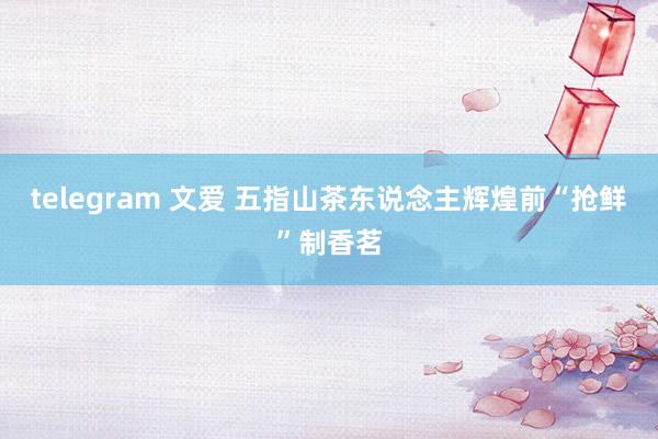 telegram 文爱 五指山茶东说念主辉煌前“抢鲜”制香茗