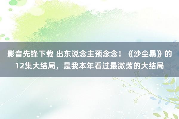 影音先锋下载 出东说念主预念念！《沙尘暴》的12集大结局，是我本年看过最激荡的大结局