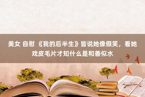 美女 自慰 《我的后半生》皆说她像假笑，看她戏皮毛片才知什么是和善似水