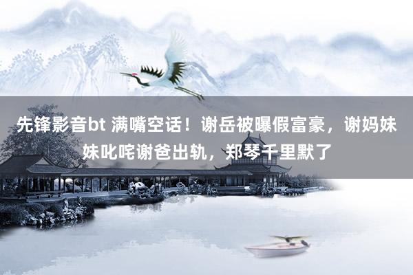 先锋影音bt 满嘴空话！谢岳被曝假富豪，谢妈妹妹叱咤谢爸出轨，郑琴千里默了
