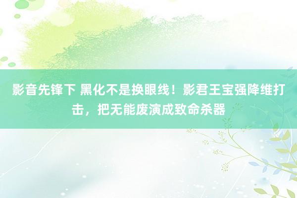 影音先锋下 黑化不是换眼线！影君王宝强降维打击，把无能废演成致命杀器