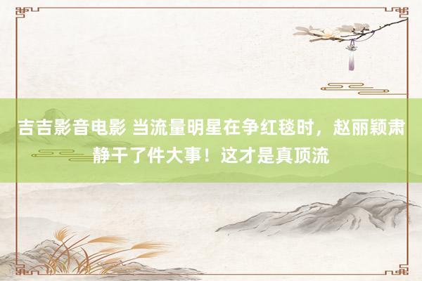 吉吉影音电影 当流量明星在争红毯时，赵丽颖肃静干了件大事！这才是真顶流