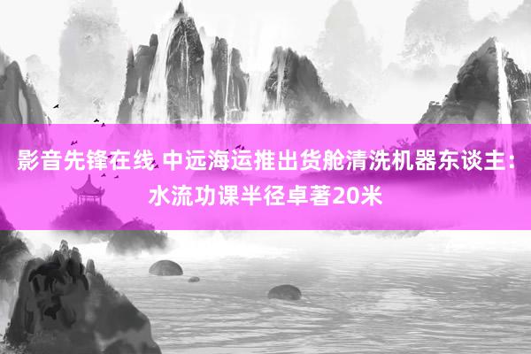 影音先锋在线 中远海运推出货舱清洗机器东谈主：水流功课半径卓著20米