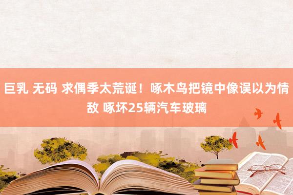 巨乳 无码 求偶季太荒诞！啄木鸟把镜中像误以为情敌 啄坏25辆汽车玻璃