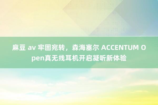 麻豆 av 牢固宛转，森海塞尔 ACCENTUM Open真无线耳机开启凝听新体验