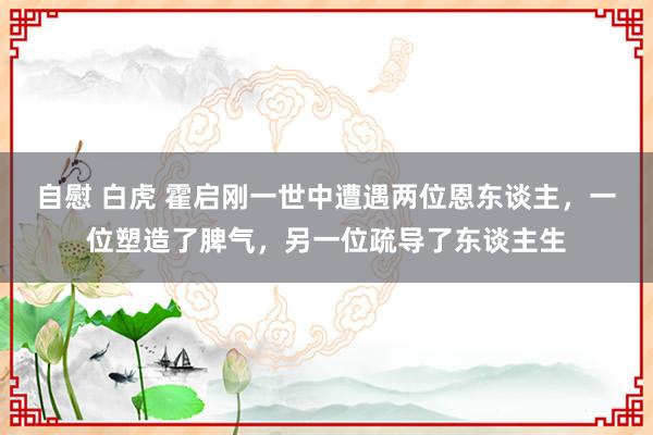 自慰 白虎 霍启刚一世中遭遇两位恩东谈主，一位塑造了脾气，另一位疏导了东谈主生