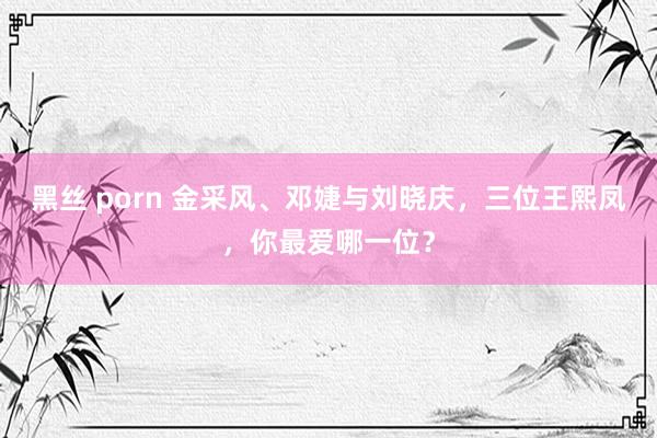 黑丝 porn 金采风、邓婕与刘晓庆，三位王熙凤，你最爱哪一位？