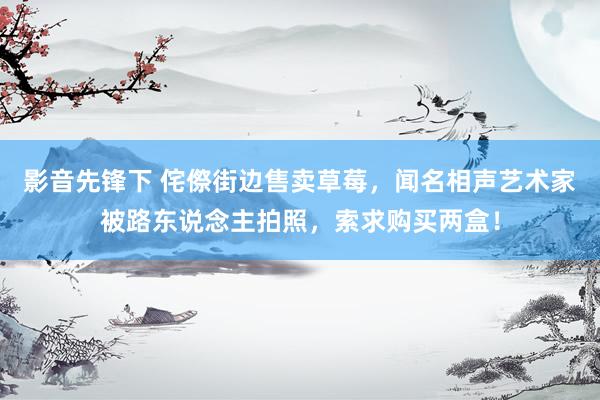 影音先锋下 侘傺街边售卖草莓，闻名相声艺术家被路东说念主拍照，索求购买两盒！