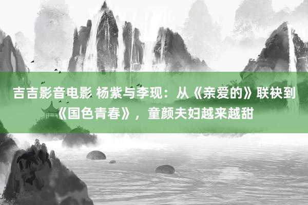 吉吉影音电影 杨紫与李现：从《亲爱的》联袂到《国色青春》，童颜夫妇越来越甜