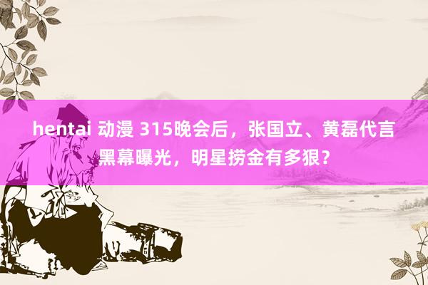 hentai 动漫 315晚会后，张国立、黄磊代言黑幕曝光，明星捞金有多狠？