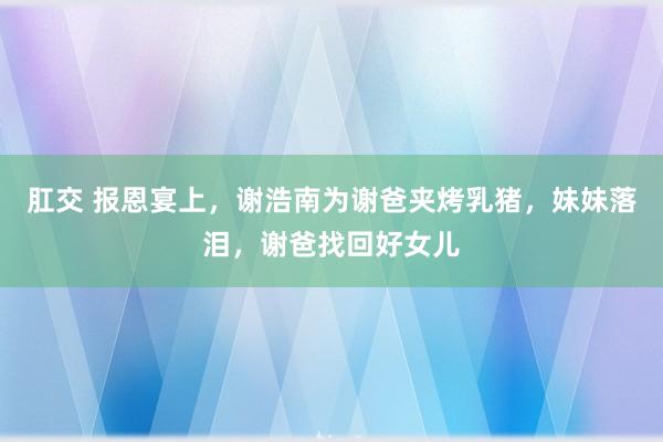 肛交 报恩宴上，谢浩南为谢爸夹烤乳猪，妹妹落泪，谢爸找回好女儿