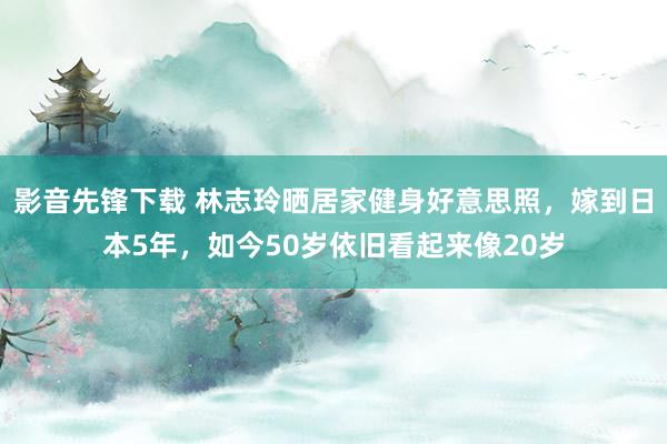 影音先锋下载 林志玲晒居家健身好意思照，嫁到日本5年，如今50岁依旧看起来像20岁