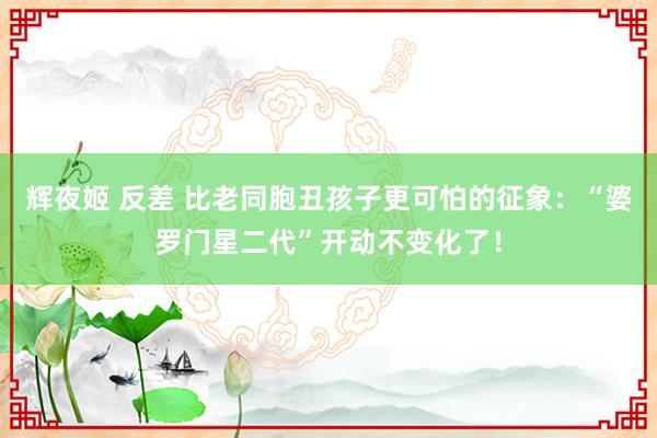 辉夜姬 反差 比老同胞丑孩子更可怕的征象：“婆罗门星二代”开动不变化了！
