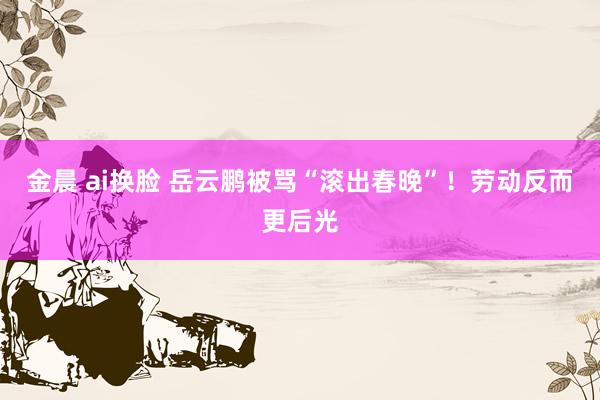 金晨 ai换脸 岳云鹏被骂“滚出春晚”！劳动反而更后光