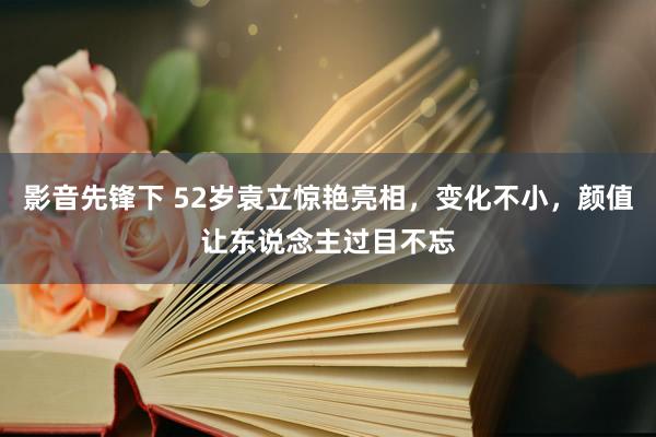 影音先锋下 52岁袁立惊艳亮相，变化不小，颜值让东说念主过目不忘