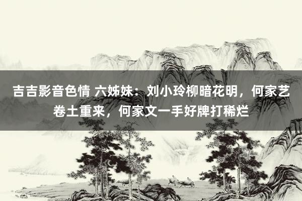 吉吉影音色情 六姊妹：刘小玲柳暗花明，何家艺卷土重来，何家文一手好牌打稀烂