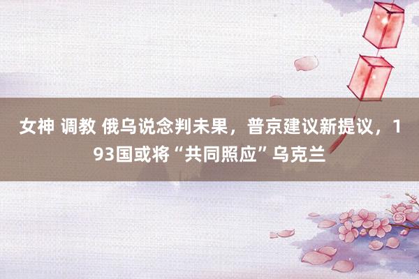 女神 调教 俄乌说念判未果，普京建议新提议，193国或将“共同照应”乌克兰