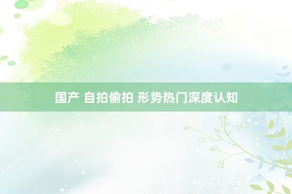 国产 自拍偷拍 形势热门深度认知