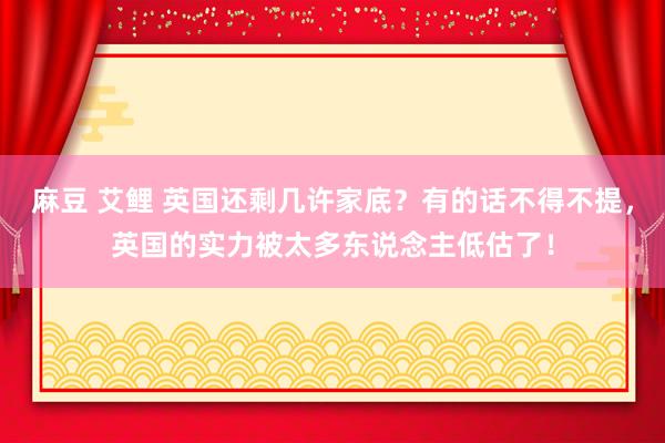 麻豆 艾鲤 英国还剩几许家底？有的话不得不提，英国的实力被太多东说念主低估了！