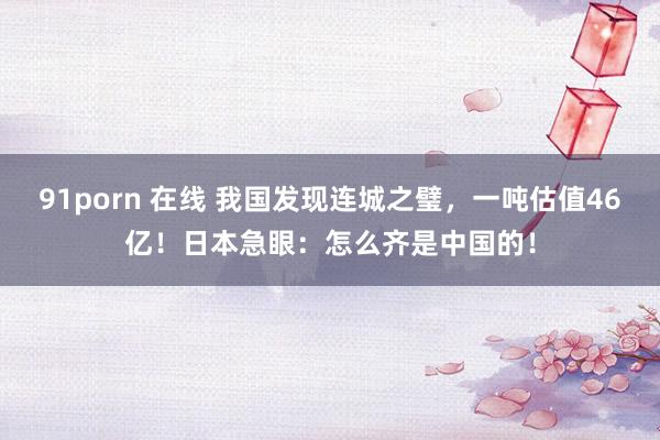 91porn 在线 我国发现连城之璧，一吨估值46亿！日本急眼：怎么齐是中国的！