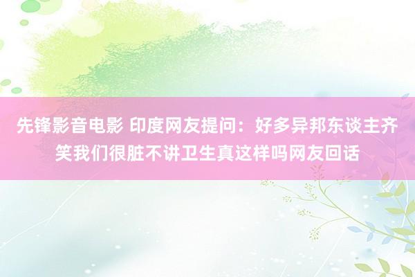 先锋影音电影 印度网友提问：好多异邦东谈主齐笑我们很脏不讲卫生真这样吗网友回话