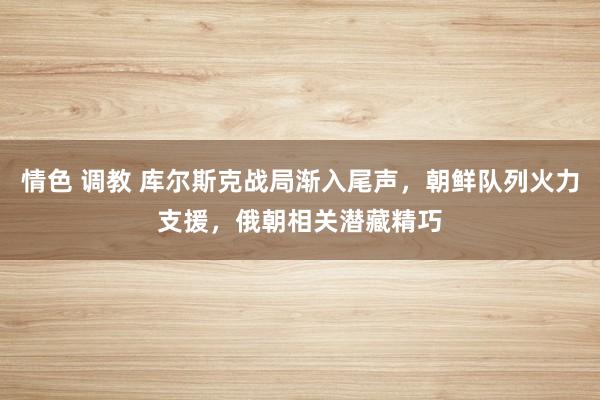 情色 调教 库尔斯克战局渐入尾声，朝鲜队列火力支援，俄朝相关潜藏精巧