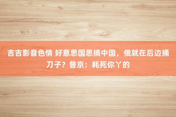 吉吉影音色情 好意思国思搞中国，俄就在后边捅刀子？普京：耗死你丫的