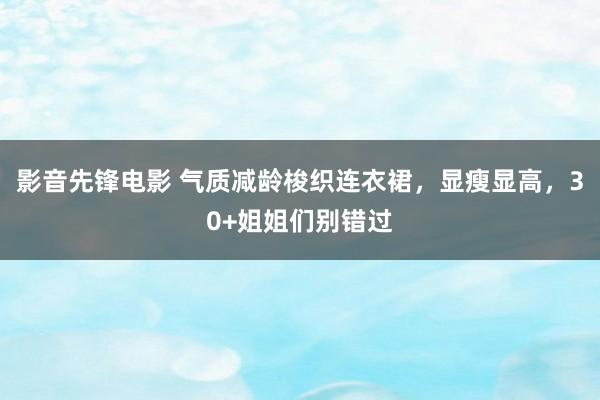 影音先锋电影 气质减龄梭织连衣裙，显瘦显高，30+姐姐们别错过