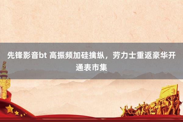 先锋影音bt 高振频加硅擒纵，劳力士重返豪华开通表市集