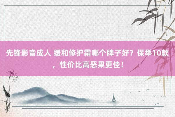 先锋影音成人 缓和修护霜哪个牌子好？保举10款，性价比高恶果更佳！
