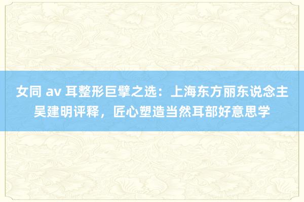 女同 av 耳整形巨擘之选：上海东方丽东说念主吴建明评释，匠心塑造当然耳部好意思学