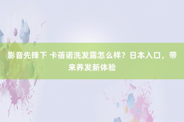 影音先锋下 卡蓓诺洗发露怎么样？日本入口，带来养发新体验
